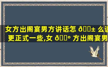 女方出阁宴男方讲话怎 🐱 么说更正式一些,女 🐺 方出阁宴男方讲话怎么说更正式一些的话